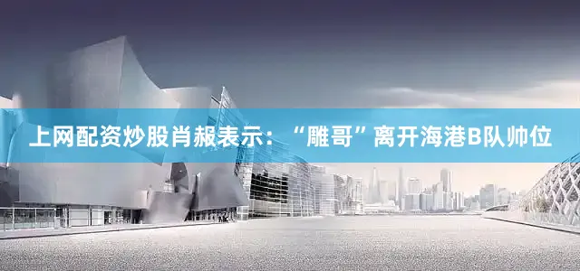 上网配资炒股肖赧表示：“雕哥”离开海港B队帅位