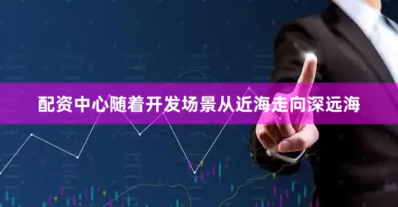 配资中心随着开发场景从近海走向深远海