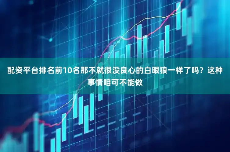 配资平台排名前10名那不就很没良心的白眼狼一样了吗？这种事情咱可不能做
