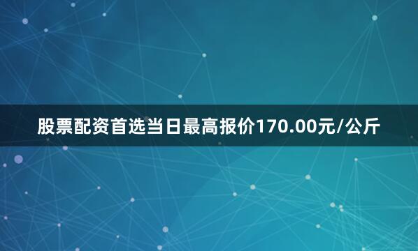 股票配资首选当日最高报价170.00元/公斤