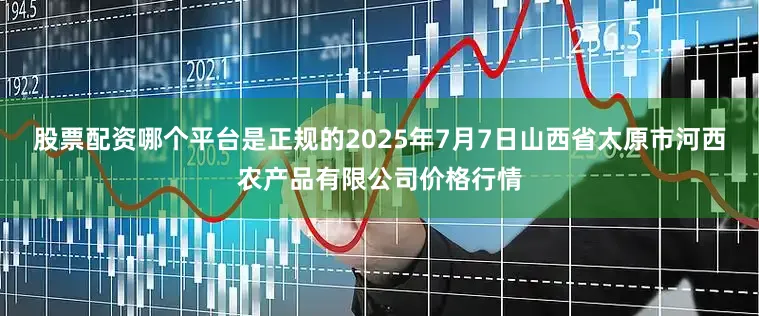 股票配资哪个平台是正规的2025年7月7日山西省太原市河西农产品有限公司价格行情