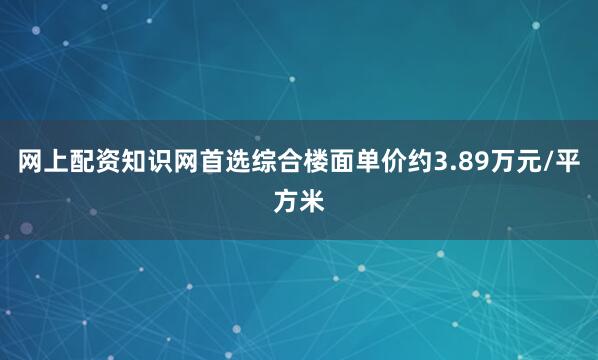 网上配资知识网首选综合楼面单价约3.89万元/平方米