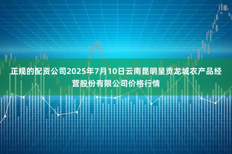 正规的配资公司2025年7月10日云南昆明呈贡龙城农产品经营股份有限公司价格行情