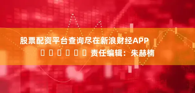 股票配资平台查询尽在新浪财经APP            						责任编辑：朱赫楠