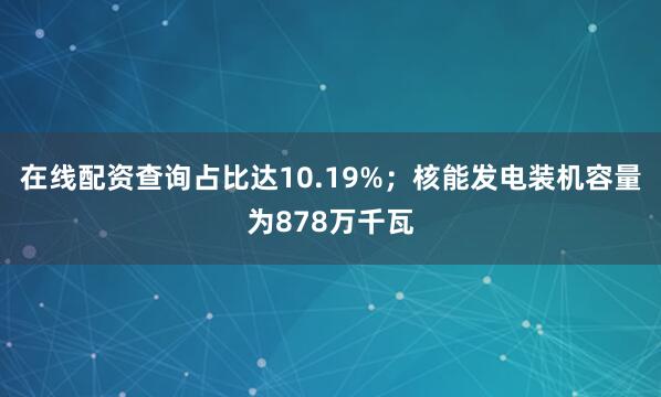 在线配资查询占比达10.19%；核能发电装机容量为878万千瓦