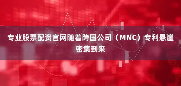专业股票配资官网随着跨国公司（MNC）专利悬崖密集到来