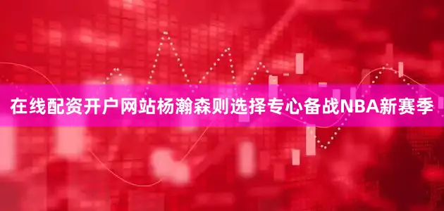 在线配资开户网站杨瀚森则选择专心备战NBA新赛季