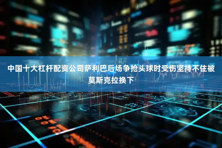 中国十大杠杆配资公司萨利巴后场争抢头球时受伤坚持不住被莫斯克拉换下