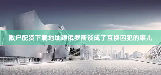 散户配资下载地址跟俄罗斯谈成了互换囚犯的事儿